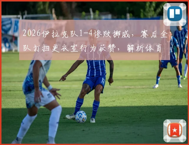 2026伊拉克队1-4惨败挪威,赛后全队打扫更衣室行为获赞,解析体育精神的真实体现