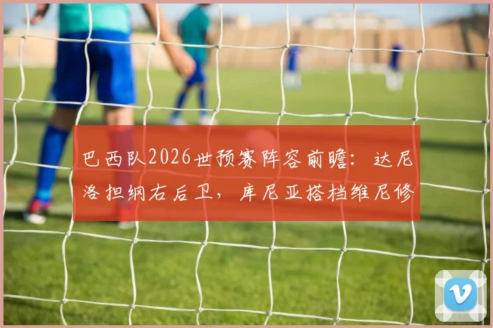 巴西队2026世预赛阵容前瞻:达尼洛担纲右后卫,库尼亚搭档维尼修斯领衔锋线,巴媒首发预测深度分析
