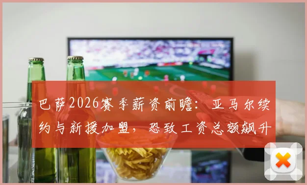 巴萨2026赛季薪资前瞻：亚马尔续约与新援加盟，恐致工资总额飙升，拉波尔塔面临严峻财务考验