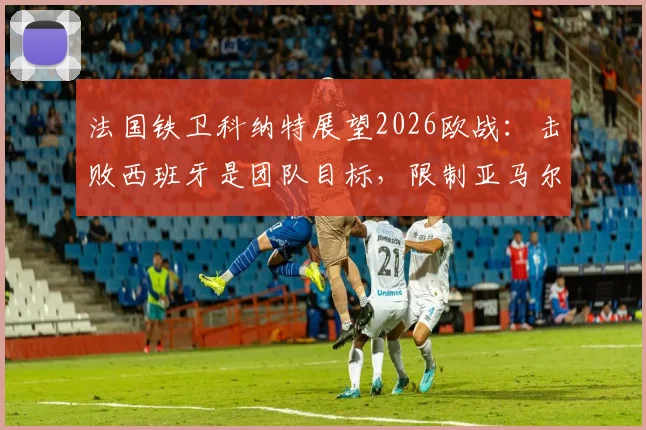 法国铁卫科纳特展望2026欧战：击败西班牙是团队目标，限制亚马尔仅为战术一环