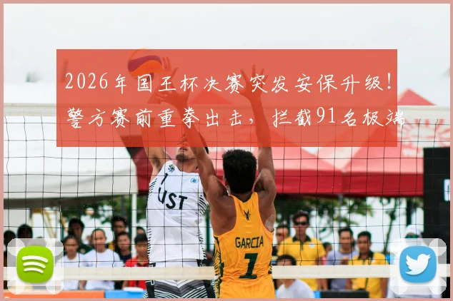 2026年国王杯决赛突发安保升级！警方赛前重拳出击，拦截91名极端分子并缴获大量凶器内幕