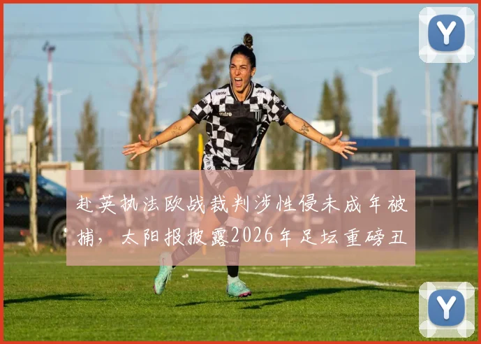 赴英执法欧战裁判涉性侵未成年被捕，太阳报披露2026年足坛重磅丑闻细节