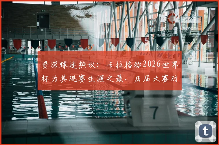资深球迷热议：卡拉格称2026世界杯为其观赛生涯之最，历届大赛对比与精彩瞬间深度剖析