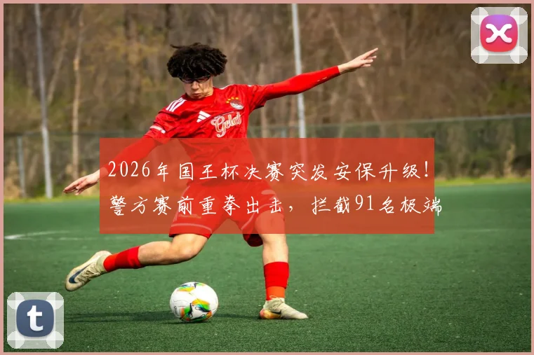 2026年国王杯决赛突发安保升级！警方赛前重拳出击，拦截91名极端分子并缴获大量凶器内幕