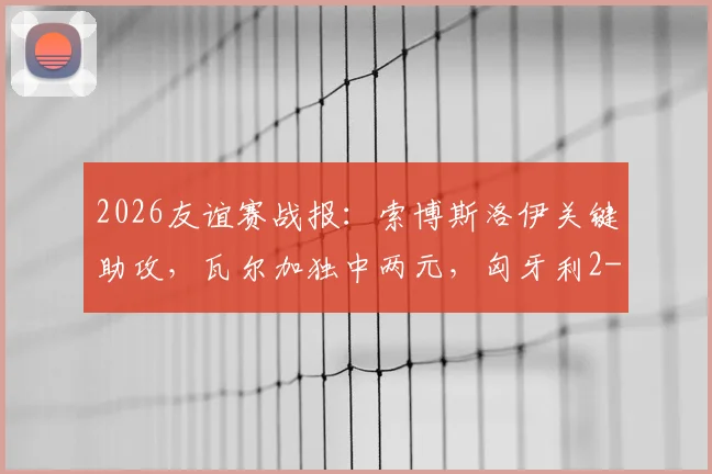 2026友谊赛战报:索博斯洛伊关键助攻,瓦尔加独中两元,匈牙利2-1力克芬兰全解析