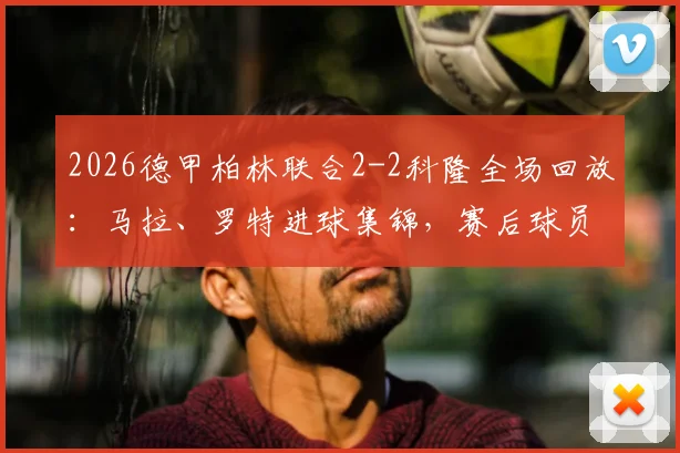 2026德甲柏林联合2-2科隆全场回放：马拉、罗特进球集锦，赛后球员评分与战术分析一览