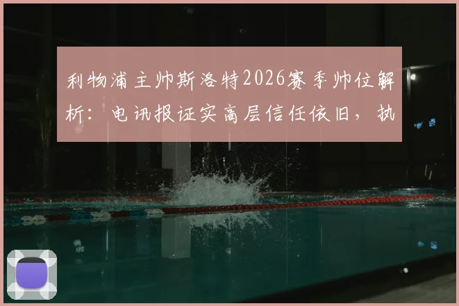 利物浦主帅斯洛特2026赛季帅位解析：电讯报证实高层信任依旧，执教前景与挑战全览