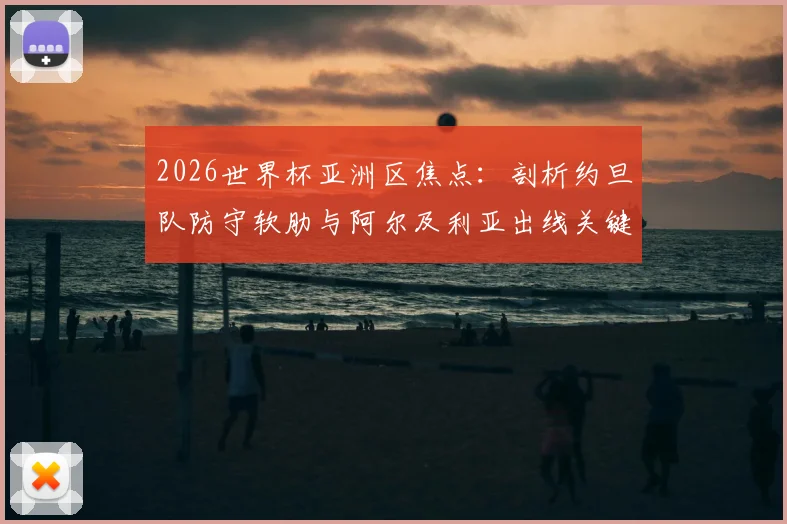 2026世界杯亚洲区焦点：剖析约旦队防守软肋与阿尔及利亚出线关键战，附历史交锋与阵容解读