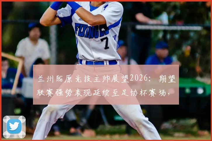 兰州陇原竞技主帅展望2026：期望联赛强势表现延续至足协杯赛场，球队状态与赛程前瞻分析