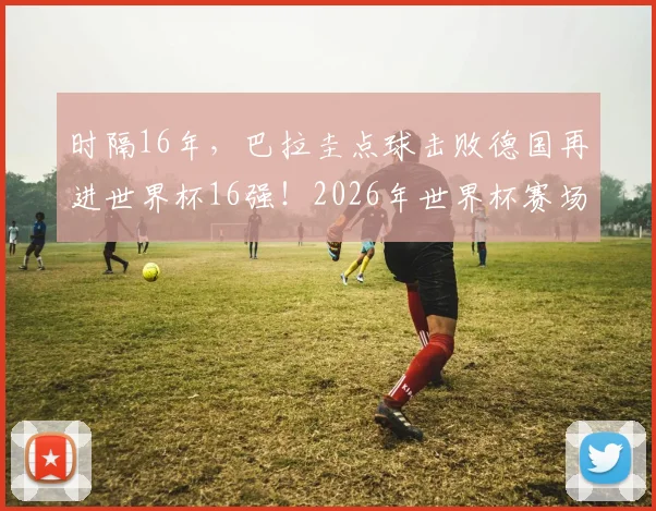 时隔16年,巴拉圭点球击败德国再进世界杯16强!2026年世界杯赛场再现经典对决与点球大战分析
