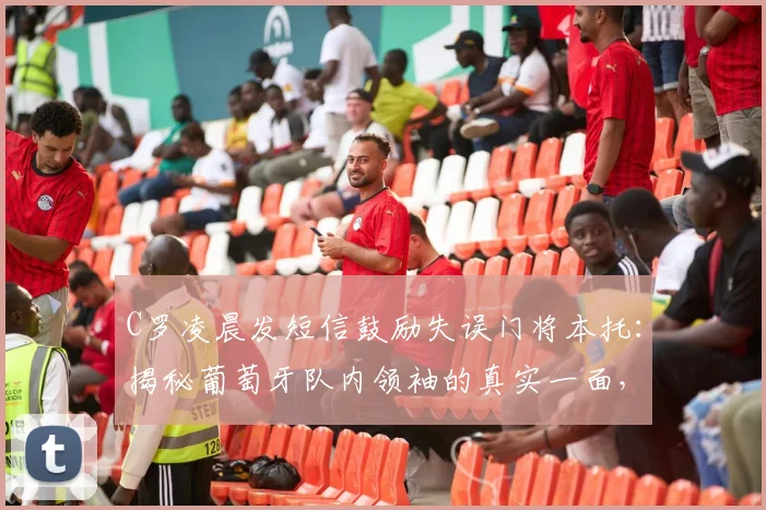 C罗凌晨发短信鼓励失误门将本托：揭秘葡萄牙队内领袖的真实一面，球星间如何互挺