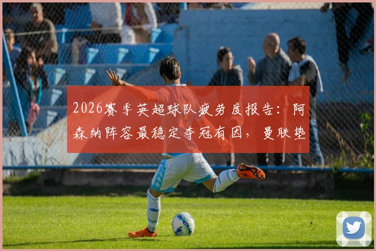 2026赛季英超球队疲劳度报告：阿森纳阵容最稳定夺冠有因，曼联垫底暴露伤病与轮换困境
