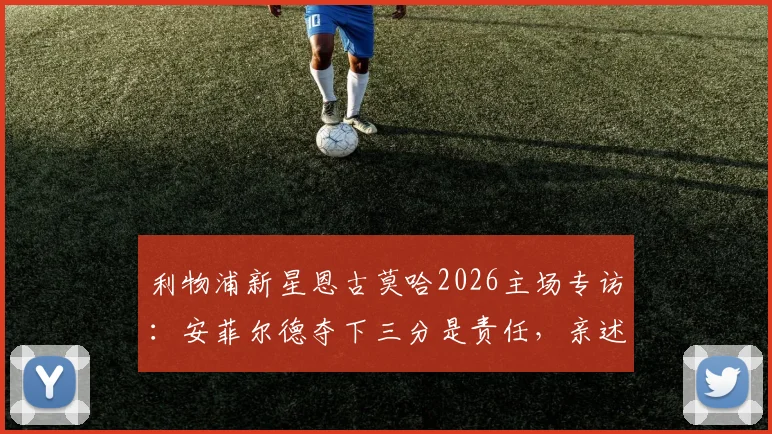 利物浦新星恩古莫哈2026主场专访：安菲尔德夺下三分是责任，亲述为红军奋斗的青训心路