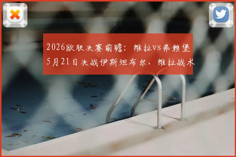 2026欧联决赛前瞻:维拉vs弗赖堡5月21日决战伊斯坦布尔,维拉战术打法、弗赖堡伤情及观赛购票全指南