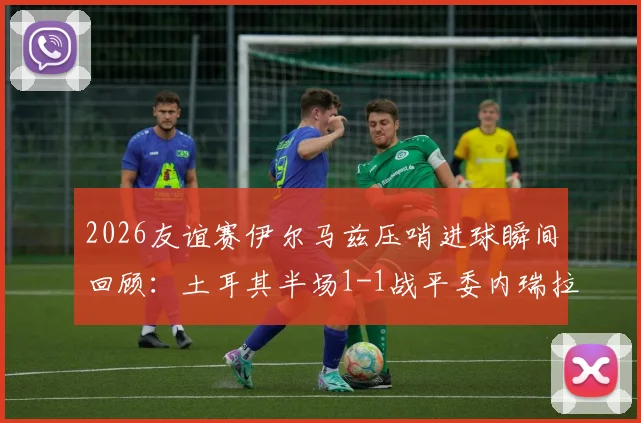 2026友谊赛伊尔马兹压哨进球瞬间回顾:土耳其半场1-1战平委内瑞拉,附比赛数据解析与全场回放链接