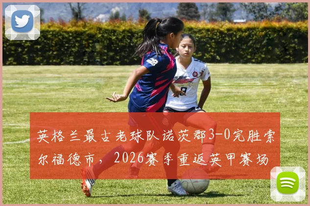 英格兰最古老球队诺茨郡3-0完胜索尔福德市，2026赛季重返英甲赛场全回顾