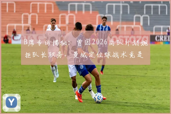 B席专访揭秘：曾因2026离队计划婉拒队长职务，曼城定位球战术竟是观摩对手后模仿升级