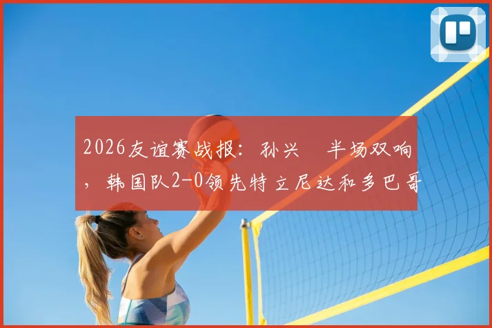 2026友谊赛战报:孙兴慜半场双响,韩国队2-0领先特立尼达和多巴哥,附两队实力深度解析