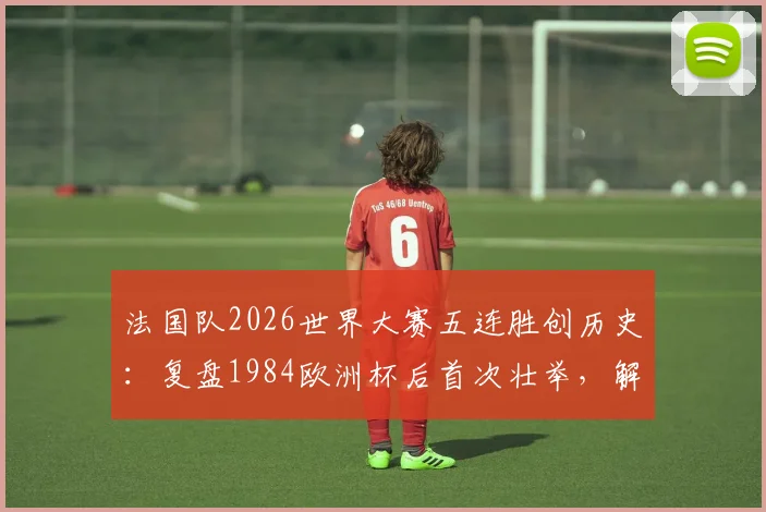 法国队2026世界大赛五连胜创历史:复盘1984欧洲杯后首次壮举,解析其背后意义与未来前景