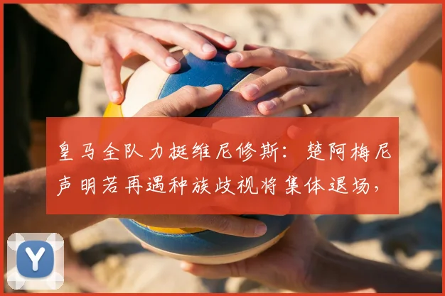 皇马全队力挺维尼修斯：楚阿梅尼声明若再遇种族歧视将集体退场，2026年足坛反歧视态度升级