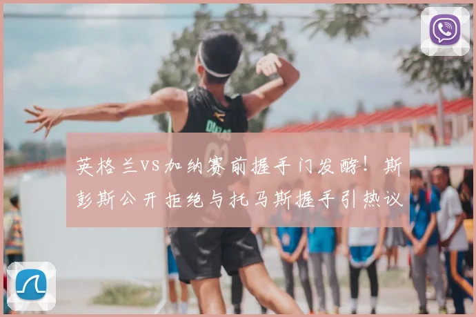 英格兰vs加纳赛前握手门发酵!斯彭斯公开拒绝与托马斯握手引热议,镜报独家还原现场细节
