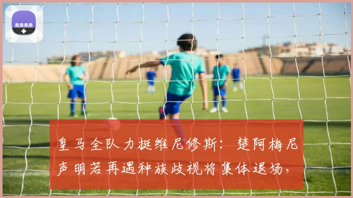 皇马全队力挺维尼修斯:楚阿梅尼声明若再遇种族歧视将集体退场,2026年足坛反歧视态度升级