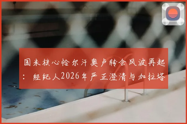 国米核心恰尔汗奥卢转会风波再起：经纪人2026年严正澄清与加拉塔萨雷传闻纯属旧事重提