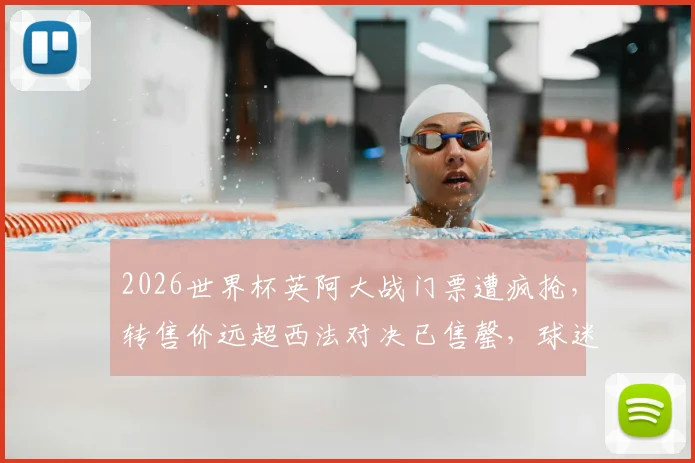 2026世界杯英阿大战门票遭疯抢，转售价远超西法对决已售罄，球迷购票指南