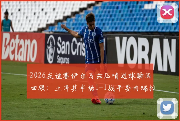 2026友谊赛伊尔马兹压哨进球瞬间回顾：土耳其半场1-1战平委内瑞拉，附比赛数据解析与全场回放链接