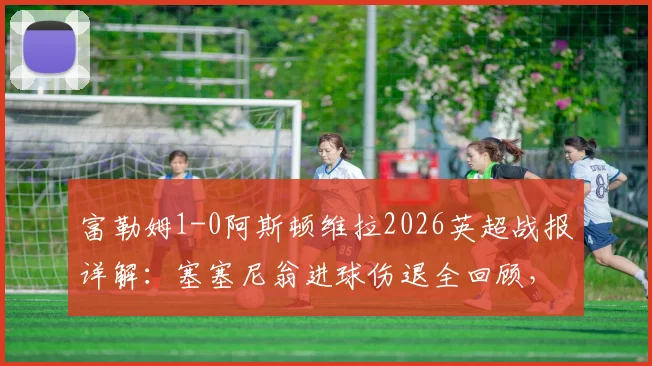 富勒姆1-0阿斯顿维拉2026英超战报详解:塞塞尼翁进球伤退全回顾,附全场数据与战术解析