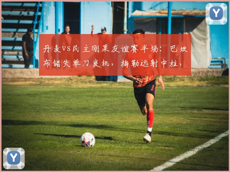 丹麦vs民主刚果友谊赛半场：巴坎布错失单刀良机，梅勒远射中柱，2026年战成0-0平