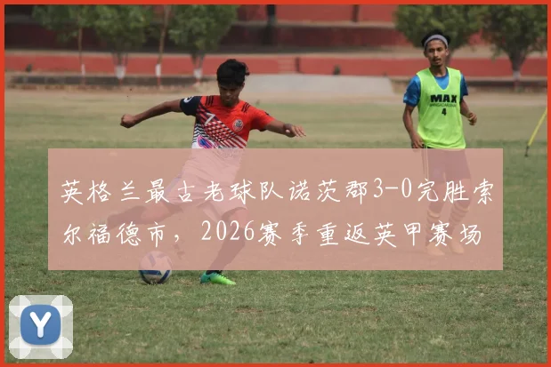 英格兰最古老球队诺茨郡3-0完胜索尔福德市，2026赛季重返英甲赛场全回顾