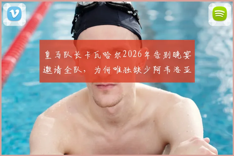 皇马队长卡瓦哈尔2026年告别晚宴邀请全队，为何唯独缺少阿韦洛亚？更衣室关系引猜测