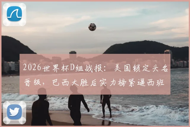 2026世界杯D组战报：美国锁定头名晋级，巴西大胜后实力榜紧逼西班牙，出线形势深度解读