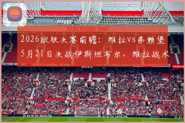 2026欧联决赛前瞻：维拉vs弗赖堡5月21日决战伊斯坦布尔，维拉战术打法、弗赖堡伤情及观赛购票全指南