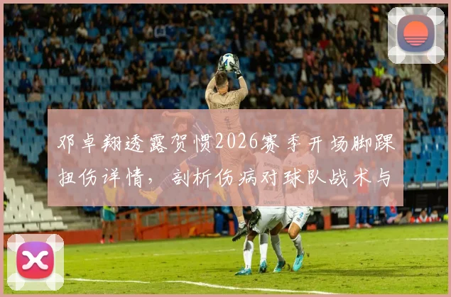 邓卓翔透露贺惯2026赛季开场脚踝扭伤详情，剖析伤病对球队战术与球员心理的双重影响