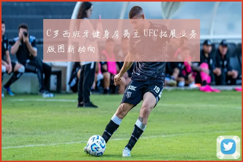 C罗西班牙健身房易主 UFC拓展业务版图新动向