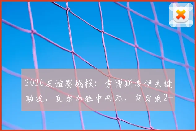 2026友谊赛战报：索博斯洛伊关键助攻，瓦尔加独中两元，匈牙利2-1力克芬兰全解析