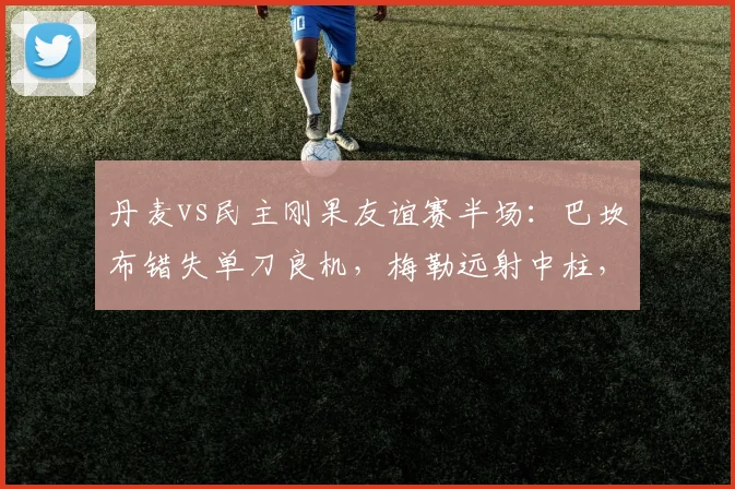 丹麦vs民主刚果友谊赛半场：巴坎布错失单刀良机，梅勒远射中柱，2026年战成0-0平