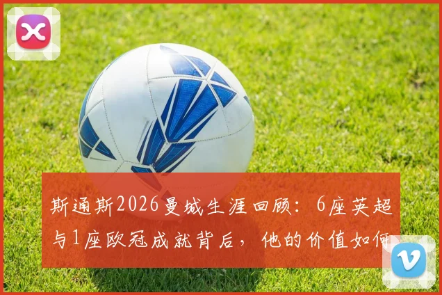 斯通斯2026曼城生涯回顾：6座英超与1座欧冠成就背后，他的价值如何被定义？