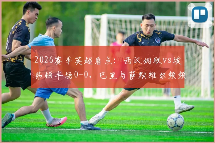 2026赛季英超看点:西汉姆联vs埃弗顿半场0-0,巴里与萨默维尔频频造险成焦点