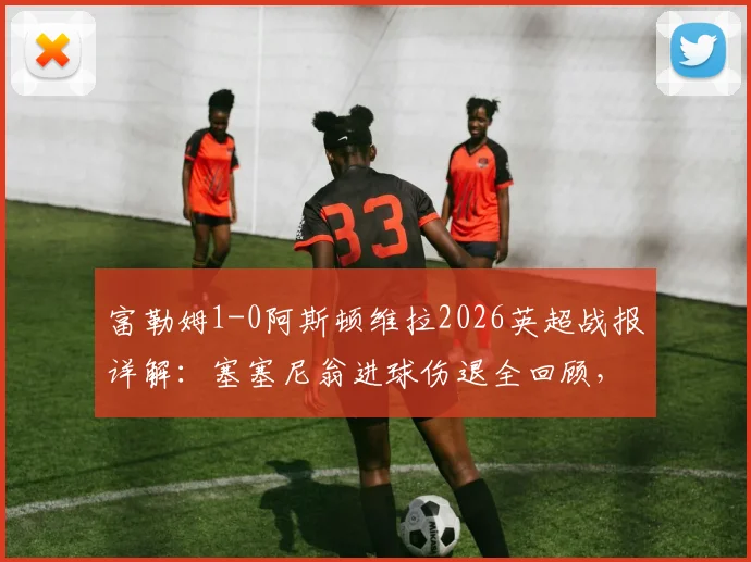 富勒姆1-0阿斯顿维拉2026英超战报详解：塞塞尼翁进球伤退全回顾，附全场数据与战术解析