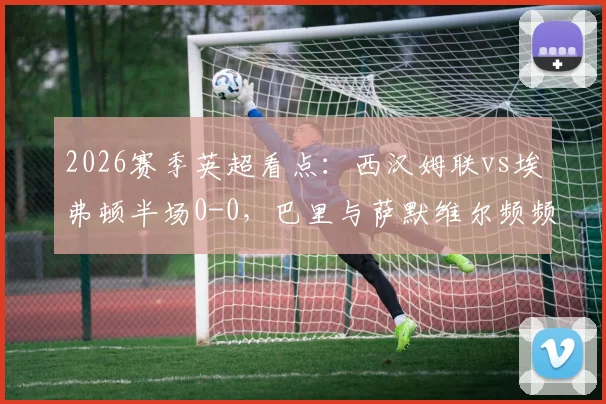 2026赛季英超看点：西汉姆联vs埃弗顿半场0-0，巴里与萨默维尔频频造险成焦点