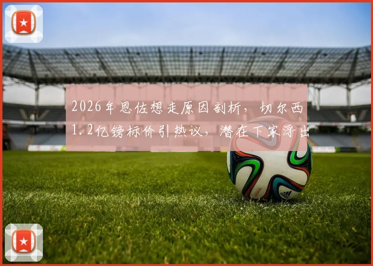 2026年恩佐想走原因剖析,切尔西1.2亿镑标价引热议,潜在下家浮出水面