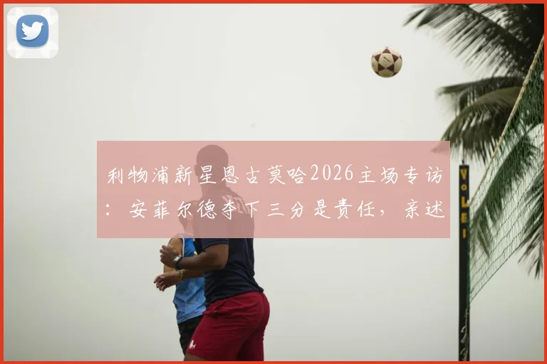 利物浦新星恩古莫哈2026主场专访：安菲尔德夺下三分是责任，亲述为红军奋斗的青训心路