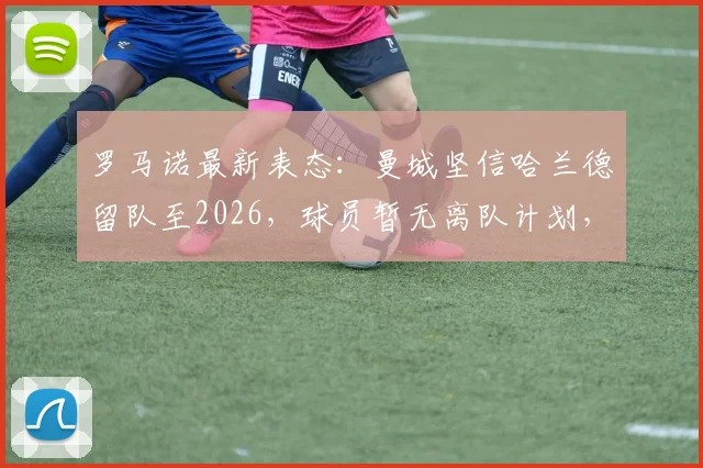 罗马诺最新表态：曼城坚信哈兰德留队至2026，球员暂无离队计划，解约金传闻与未来建队策略解读