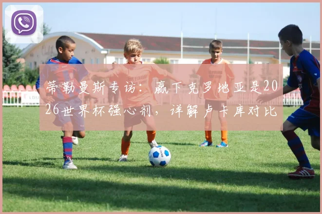 蒂勒曼斯专访：赢下克罗地亚是2026世界杯强心剂，详解卢卡库对比利时队不可或缺的原因