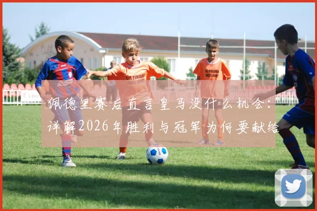 佩德里赛后直言皇马没什么机会：详解2026年胜利与冠军为何要献给主帅弗里克