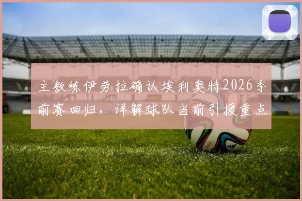 主教练伊劳拉确认埃利奥特2026季前赛回归,详解球队当前引援重点与阵容构建策略