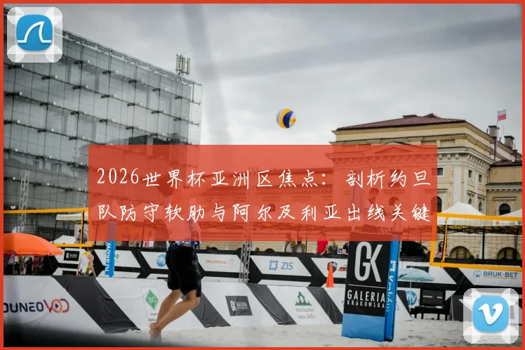 2026世界杯亚洲区焦点：剖析约旦队防守软肋与阿尔及利亚出线关键战，附历史交锋与阵容解读
